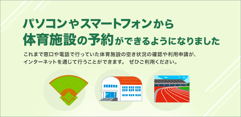 パソコンやスマートフォンから体育施設の予約ができるようになりました これまで窓口や電話で行っていた体育施設の空き状況の確認や利用申請が、インターネットを通じて行うことができます。ぜひご利用ください。
